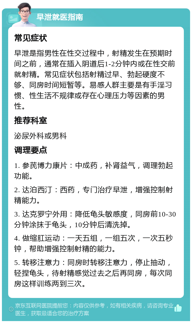 早泄就医指南 常见症状 早泄是指男性在性交过程中，射精发生在预期时间之前，通常在插入阴道后1-2分钟内或在性交前就射精。常见症状包括射精过早、勃起硬度不够、同房时间短暂等。易感人群主要是有手淫习惯、性生活不规律或存在心理压力等因素的男性。 推荐科室 泌尿外科或男科 调理要点 1. 参芪博力康片：中成药，补肾益气，调理勃起功能。 2. 达泊西汀：西药，专门治疗早泄，增强控制射精能力。 3. 达克罗宁外用：降低龟头敏感度，同房前10-30分钟涂抹于龟头，10分钟后清洗掉。 4. 做缩肛运动：一天五组，一组五次，一次五秒钟，帮助增强控制射精的能力。 5. 转移注意力：同房时转移注意力，停止抽动，轻捏龟头，待射精感觉过去之后再同房，每次同房这样训练两到三次。