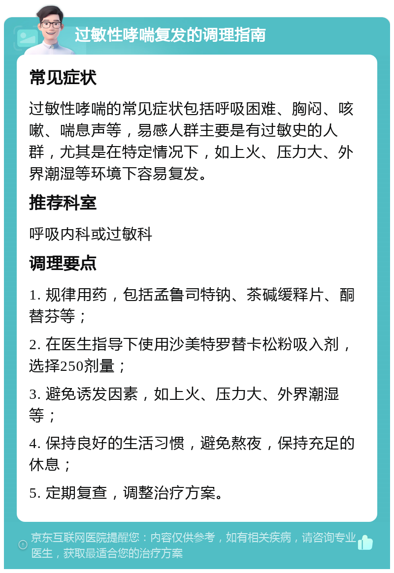 过敏性哮喘复发的调理指南 常见症状 过敏性哮喘的常见症状包括呼吸困难、胸闷、咳嗽、喘息声等，易感人群主要是有过敏史的人群，尤其是在特定情况下，如上火、压力大、外界潮湿等环境下容易复发。 推荐科室 呼吸内科或过敏科 调理要点 1. 规律用药，包括孟鲁司特钠、茶碱缓释片、酮替芬等； 2. 在医生指导下使用沙美特罗替卡松粉吸入剂，选择250剂量； 3. 避免诱发因素，如上火、压力大、外界潮湿等； 4. 保持良好的生活习惯，避免熬夜，保持充足的休息； 5. 定期复查，调整治疗方案。