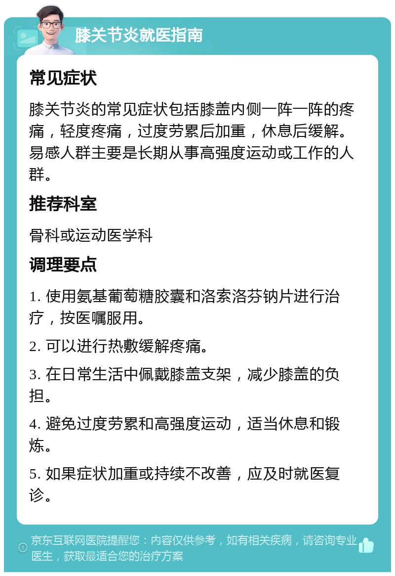 膝关节炎就医指南 常见症状 膝关节炎的常见症状包括膝盖内侧一阵一阵的疼痛，轻度疼痛，过度劳累后加重，休息后缓解。易感人群主要是长期从事高强度运动或工作的人群。 推荐科室 骨科或运动医学科 调理要点 1. 使用氨基葡萄糖胶囊和洛索洛芬钠片进行治疗，按医嘱服用。 2. 可以进行热敷缓解疼痛。 3. 在日常生活中佩戴膝盖支架，减少膝盖的负担。 4. 避免过度劳累和高强度运动，适当休息和锻炼。 5. 如果症状加重或持续不改善，应及时就医复诊。