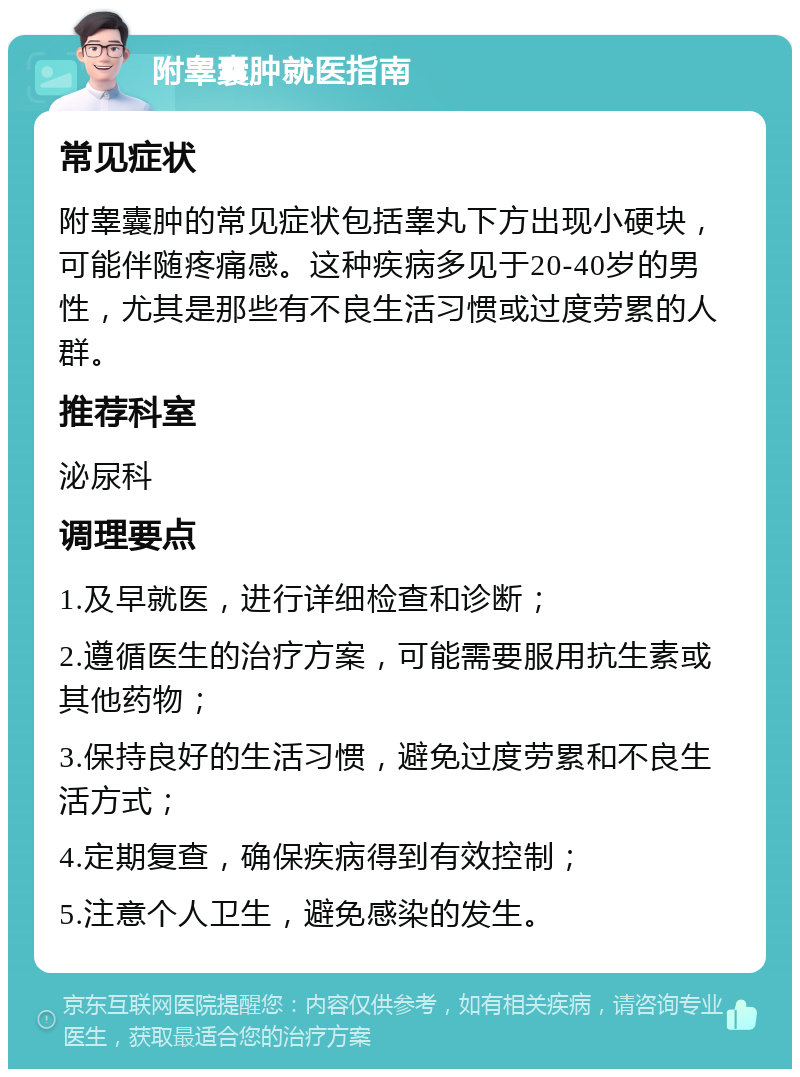 附睾囊肿就医指南 常见症状 附睾囊肿的常见症状包括睾丸下方出现小硬块，可能伴随疼痛感。这种疾病多见于20-40岁的男性，尤其是那些有不良生活习惯或过度劳累的人群。 推荐科室 泌尿科 调理要点 1.及早就医，进行详细检查和诊断； 2.遵循医生的治疗方案，可能需要服用抗生素或其他药物； 3.保持良好的生活习惯，避免过度劳累和不良生活方式； 4.定期复查，确保疾病得到有效控制； 5.注意个人卫生，避免感染的发生。