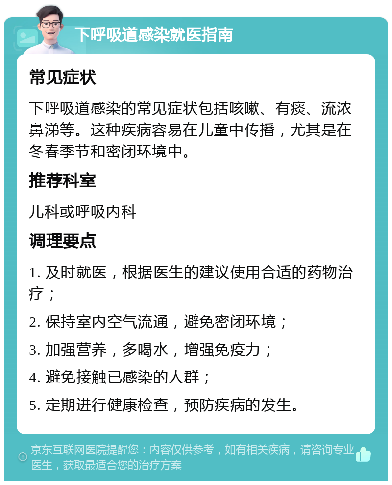 下呼吸道感染就医指南 常见症状 下呼吸道感染的常见症状包括咳嗽、有痰、流浓鼻涕等。这种疾病容易在儿童中传播，尤其是在冬春季节和密闭环境中。 推荐科室 儿科或呼吸内科 调理要点 1. 及时就医，根据医生的建议使用合适的药物治疗； 2. 保持室内空气流通，避免密闭环境； 3. 加强营养，多喝水，增强免疫力； 4. 避免接触已感染的人群； 5. 定期进行健康检查，预防疾病的发生。