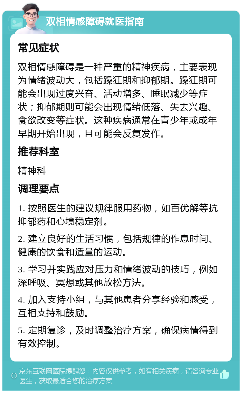 双相情感障碍就医指南 常见症状 双相情感障碍是一种严重的精神疾病，主要表现为情绪波动大，包括躁狂期和抑郁期。躁狂期可能会出现过度兴奋、活动增多、睡眠减少等症状；抑郁期则可能会出现情绪低落、失去兴趣、食欲改变等症状。这种疾病通常在青少年或成年早期开始出现，且可能会反复发作。 推荐科室 精神科 调理要点 1. 按照医生的建议规律服用药物，如百优解等抗抑郁药和心境稳定剂。 2. 建立良好的生活习惯，包括规律的作息时间、健康的饮食和适量的运动。 3. 学习并实践应对压力和情绪波动的技巧，例如深呼吸、冥想或其他放松方法。 4. 加入支持小组，与其他患者分享经验和感受，互相支持和鼓励。 5. 定期复诊，及时调整治疗方案，确保病情得到有效控制。