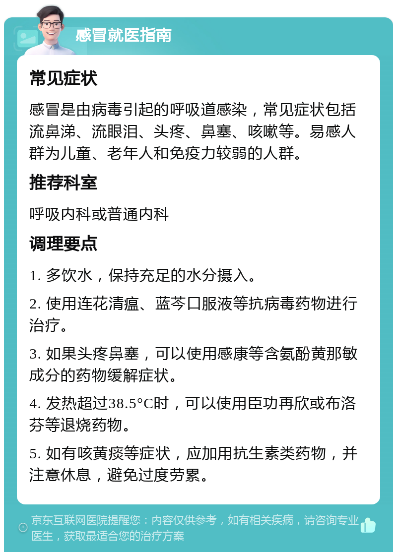 感冒就医指南 常见症状 感冒是由病毒引起的呼吸道感染，常见症状包括流鼻涕、流眼泪、头疼、鼻塞、咳嗽等。易感人群为儿童、老年人和免疫力较弱的人群。 推荐科室 呼吸内科或普通内科 调理要点 1. 多饮水，保持充足的水分摄入。 2. 使用连花清瘟、蓝芩口服液等抗病毒药物进行治疗。 3. 如果头疼鼻塞，可以使用感康等含氨酚黄那敏成分的药物缓解症状。 4. 发热超过38.5°C时，可以使用臣功再欣或布洛芬等退烧药物。 5. 如有咳黄痰等症状，应加用抗生素类药物，并注意休息，避免过度劳累。