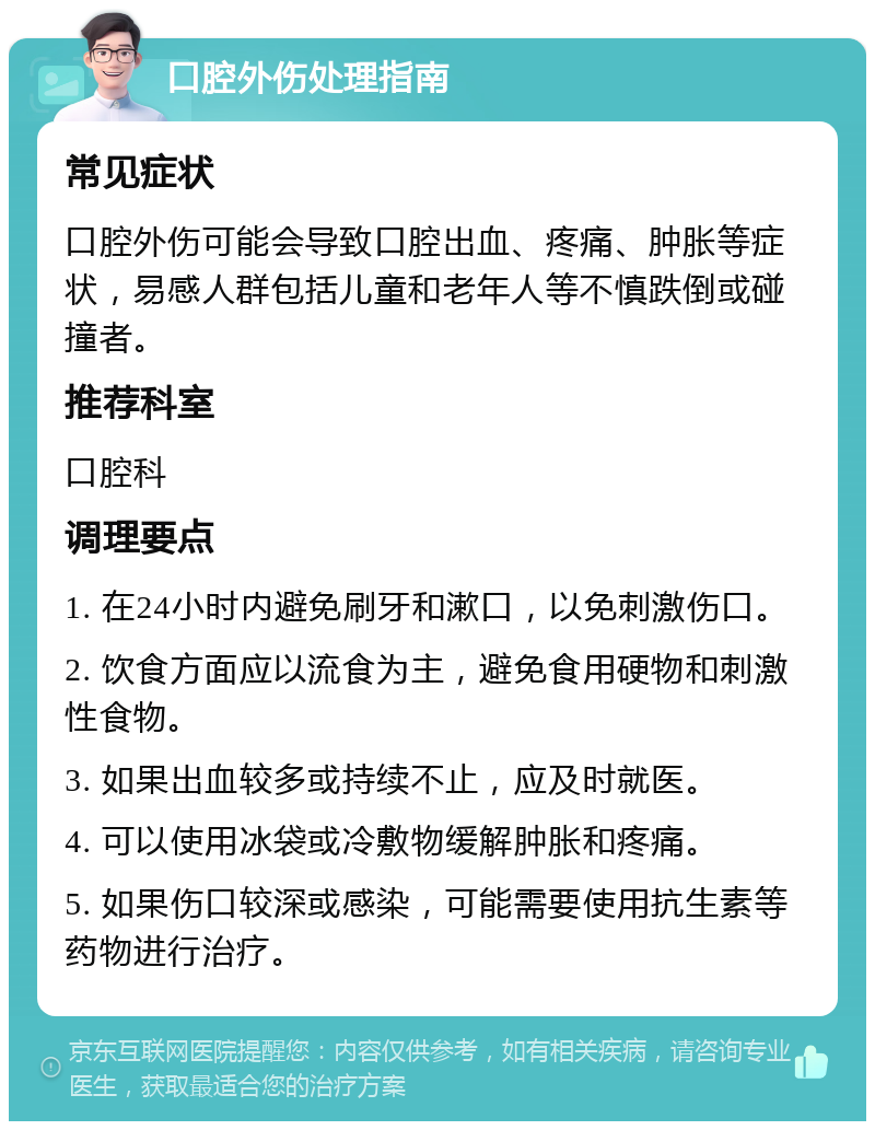 口腔外伤处理指南 常见症状 口腔外伤可能会导致口腔出血、疼痛、肿胀等症状，易感人群包括儿童和老年人等不慎跌倒或碰撞者。 推荐科室 口腔科 调理要点 1. 在24小时内避免刷牙和漱口，以免刺激伤口。 2. 饮食方面应以流食为主，避免食用硬物和刺激性食物。 3. 如果出血较多或持续不止，应及时就医。 4. 可以使用冰袋或冷敷物缓解肿胀和疼痛。 5. 如果伤口较深或感染，可能需要使用抗生素等药物进行治疗。