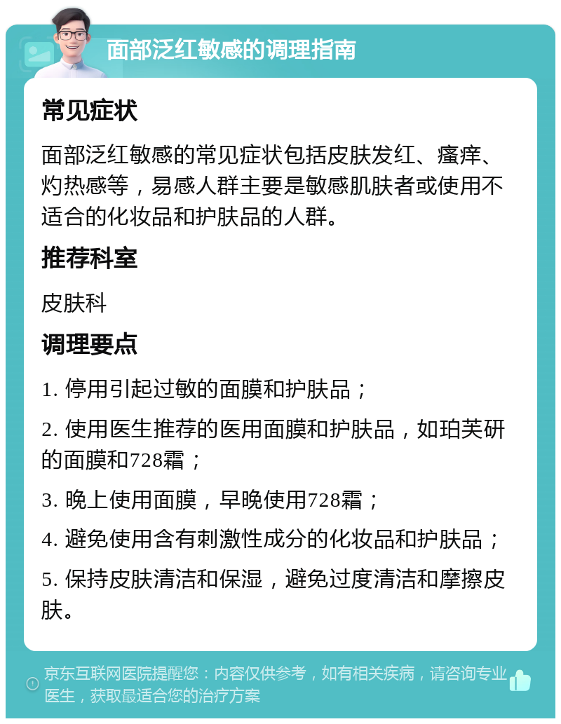 面部泛红敏感的调理指南 常见症状 面部泛红敏感的常见症状包括皮肤发红、瘙痒、灼热感等，易感人群主要是敏感肌肤者或使用不适合的化妆品和护肤品的人群。 推荐科室 皮肤科 调理要点 1. 停用引起过敏的面膜和护肤品； 2. 使用医生推荐的医用面膜和护肤品，如珀芙研的面膜和728霜； 3. 晚上使用面膜，早晚使用728霜； 4. 避免使用含有刺激性成分的化妆品和护肤品； 5. 保持皮肤清洁和保湿，避免过度清洁和摩擦皮肤。