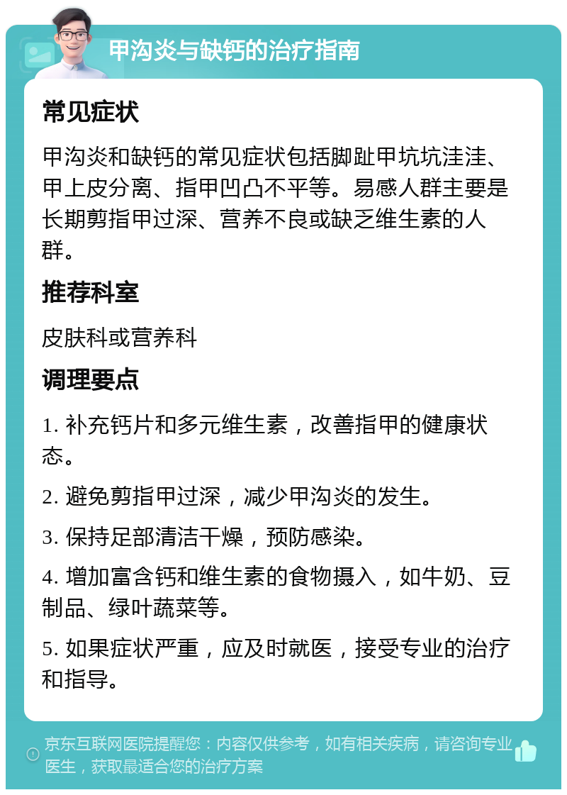 甲沟炎与缺钙的治疗指南 常见症状 甲沟炎和缺钙的常见症状包括脚趾甲坑坑洼洼、甲上皮分离、指甲凹凸不平等。易感人群主要是长期剪指甲过深、营养不良或缺乏维生素的人群。 推荐科室 皮肤科或营养科 调理要点 1. 补充钙片和多元维生素，改善指甲的健康状态。 2. 避免剪指甲过深，减少甲沟炎的发生。 3. 保持足部清洁干燥，预防感染。 4. 增加富含钙和维生素的食物摄入，如牛奶、豆制品、绿叶蔬菜等。 5. 如果症状严重，应及时就医，接受专业的治疗和指导。