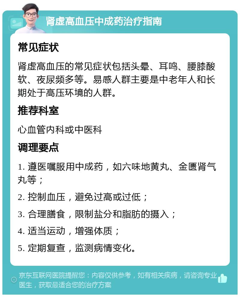 肾虚高血压中成药治疗指南 常见症状 肾虚高血压的常见症状包括头晕、耳鸣、腰膝酸软、夜尿频多等。易感人群主要是中老年人和长期处于高压环境的人群。 推荐科室 心血管内科或中医科 调理要点 1. 遵医嘱服用中成药，如六味地黄丸、金匮肾气丸等； 2. 控制血压，避免过高或过低； 3. 合理膳食，限制盐分和脂肪的摄入； 4. 适当运动，增强体质； 5. 定期复查，监测病情变化。