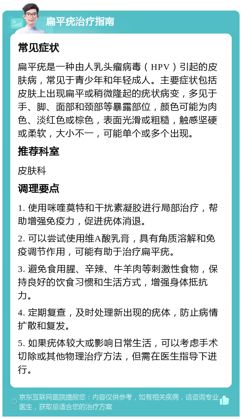 扁平疣治疗指南 常见症状 扁平疣是一种由人乳头瘤病毒（HPV）引起的皮肤病，常见于青少年和年轻成人。主要症状包括皮肤上出现扁平或稍微隆起的疣状病变，多见于手、脚、面部和颈部等暴露部位，颜色可能为肉色、淡红色或棕色，表面光滑或粗糙，触感坚硬或柔软，大小不一，可能单个或多个出现。 推荐科室 皮肤科 调理要点 1. 使用咪喹莫特和干扰素凝胶进行局部治疗，帮助增强免疫力，促进疣体消退。 2. 可以尝试使用维A酸乳膏，具有角质溶解和免疫调节作用，可能有助于治疗扁平疣。 3. 避免食用腥、辛辣、牛羊肉等刺激性食物，保持良好的饮食习惯和生活方式，增强身体抵抗力。 4. 定期复查，及时处理新出现的疣体，防止病情扩散和复发。 5. 如果疣体较大或影响日常生活，可以考虑手术切除或其他物理治疗方法，但需在医生指导下进行。