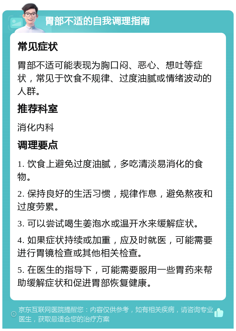 胃部不适的自我调理指南 常见症状 胃部不适可能表现为胸口闷、恶心、想吐等症状，常见于饮食不规律、过度油腻或情绪波动的人群。 推荐科室 消化内科 调理要点 1. 饮食上避免过度油腻，多吃清淡易消化的食物。 2. 保持良好的生活习惯，规律作息，避免熬夜和过度劳累。 3. 可以尝试喝生姜泡水或温开水来缓解症状。 4. 如果症状持续或加重，应及时就医，可能需要进行胃镜检查或其他相关检查。 5. 在医生的指导下，可能需要服用一些胃药来帮助缓解症状和促进胃部恢复健康。