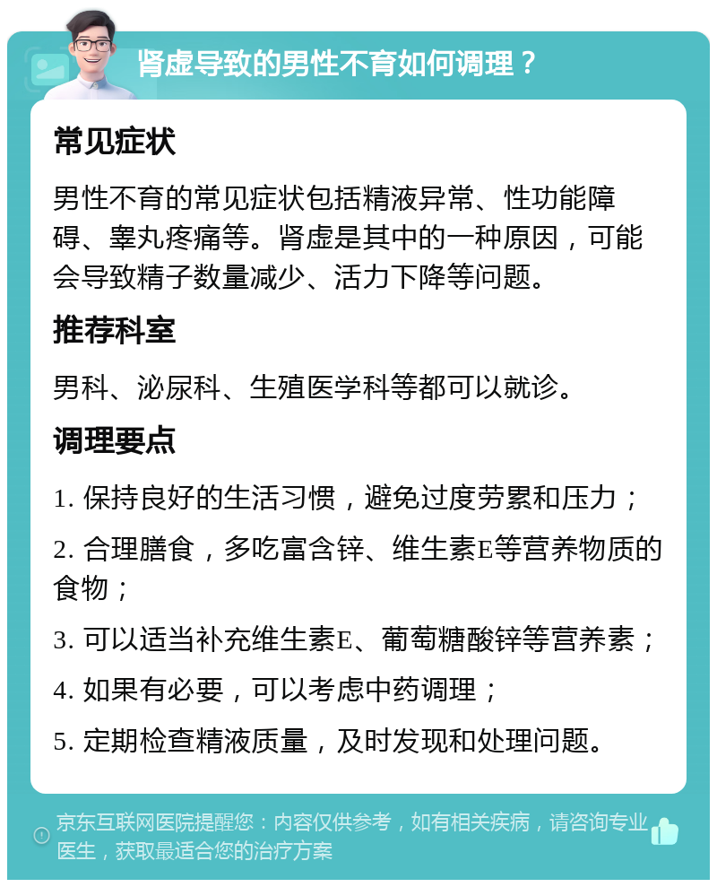 肾虚导致的男性不育如何调理？ 常见症状 男性不育的常见症状包括精液异常、性功能障碍、睾丸疼痛等。肾虚是其中的一种原因，可能会导致精子数量减少、活力下降等问题。 推荐科室 男科、泌尿科、生殖医学科等都可以就诊。 调理要点 1. 保持良好的生活习惯，避免过度劳累和压力； 2. 合理膳食，多吃富含锌、维生素E等营养物质的食物； 3. 可以适当补充维生素E、葡萄糖酸锌等营养素； 4. 如果有必要，可以考虑中药调理； 5. 定期检查精液质量，及时发现和处理问题。