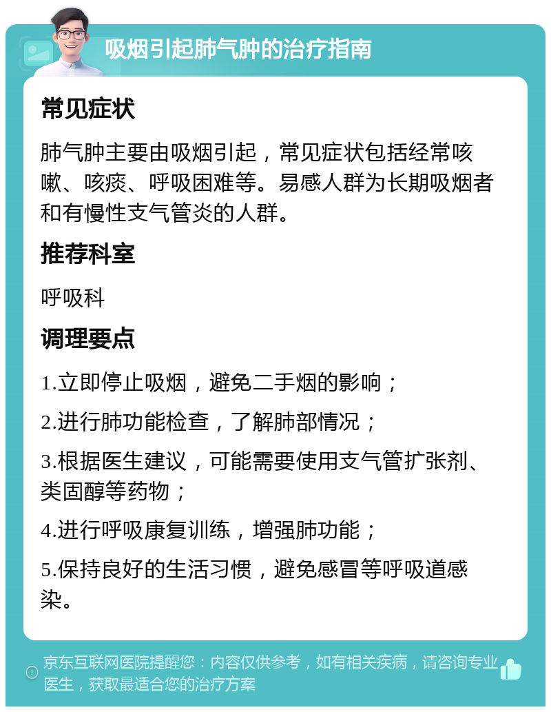 吸烟引起肺气肿的治疗指南 常见症状 肺气肿主要由吸烟引起，常见症状包括经常咳嗽、咳痰、呼吸困难等。易感人群为长期吸烟者和有慢性支气管炎的人群。 推荐科室 呼吸科 调理要点 1.立即停止吸烟，避免二手烟的影响； 2.进行肺功能检查，了解肺部情况； 3.根据医生建议，可能需要使用支气管扩张剂、类固醇等药物； 4.进行呼吸康复训练，增强肺功能； 5.保持良好的生活习惯，避免感冒等呼吸道感染。