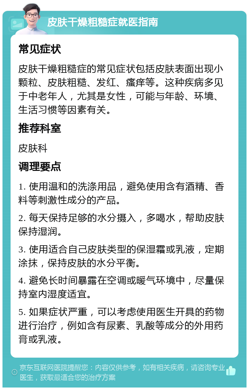 皮肤干燥粗糙症就医指南 常见症状 皮肤干燥粗糙症的常见症状包括皮肤表面出现小颗粒、皮肤粗糙、发红、瘙痒等。这种疾病多见于中老年人，尤其是女性，可能与年龄、环境、生活习惯等因素有关。 推荐科室 皮肤科 调理要点 1. 使用温和的洗涤用品，避免使用含有酒精、香料等刺激性成分的产品。 2. 每天保持足够的水分摄入，多喝水，帮助皮肤保持湿润。 3. 使用适合自己皮肤类型的保湿霜或乳液，定期涂抹，保持皮肤的水分平衡。 4. 避免长时间暴露在空调或暖气环境中，尽量保持室内湿度适宜。 5. 如果症状严重，可以考虑使用医生开具的药物进行治疗，例如含有尿素、乳酸等成分的外用药膏或乳液。