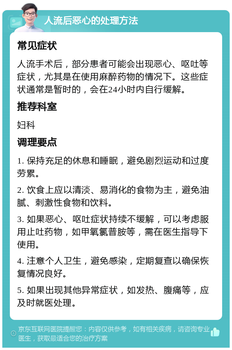 人流后恶心的处理方法 常见症状 人流手术后，部分患者可能会出现恶心、呕吐等症状，尤其是在使用麻醉药物的情况下。这些症状通常是暂时的，会在24小时内自行缓解。 推荐科室 妇科 调理要点 1. 保持充足的休息和睡眠，避免剧烈运动和过度劳累。 2. 饮食上应以清淡、易消化的食物为主，避免油腻、刺激性食物和饮料。 3. 如果恶心、呕吐症状持续不缓解，可以考虑服用止吐药物，如甲氧氯普胺等，需在医生指导下使用。 4. 注意个人卫生，避免感染，定期复查以确保恢复情况良好。 5. 如果出现其他异常症状，如发热、腹痛等，应及时就医处理。