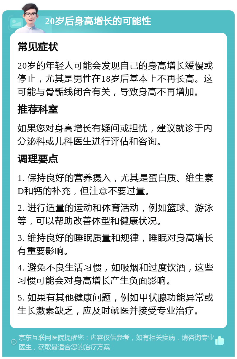 20岁后身高增长的可能性 常见症状 20岁的年轻人可能会发现自己的身高增长缓慢或停止，尤其是男性在18岁后基本上不再长高。这可能与骨骺线闭合有关，导致身高不再增加。 推荐科室 如果您对身高增长有疑问或担忧，建议就诊于内分泌科或儿科医生进行评估和咨询。 调理要点 1. 保持良好的营养摄入，尤其是蛋白质、维生素D和钙的补充，但注意不要过量。 2. 进行适量的运动和体育活动，例如篮球、游泳等，可以帮助改善体型和健康状况。 3. 维持良好的睡眠质量和规律，睡眠对身高增长有重要影响。 4. 避免不良生活习惯，如吸烟和过度饮酒，这些习惯可能会对身高增长产生负面影响。 5. 如果有其他健康问题，例如甲状腺功能异常或生长激素缺乏，应及时就医并接受专业治疗。