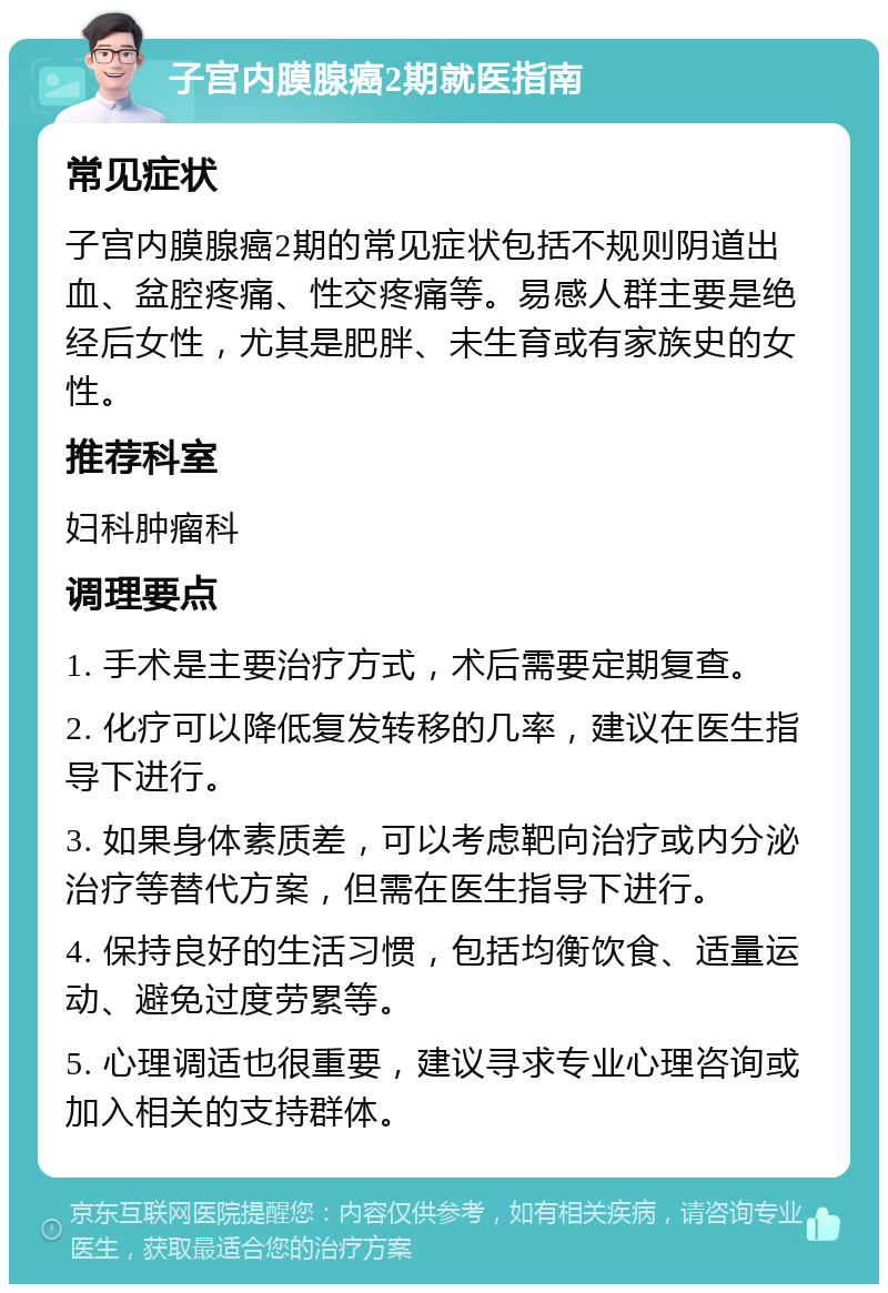 子宫内膜腺癌2期就医指南 常见症状 子宫内膜腺癌2期的常见症状包括不规则阴道出血、盆腔疼痛、性交疼痛等。易感人群主要是绝经后女性，尤其是肥胖、未生育或有家族史的女性。 推荐科室 妇科肿瘤科 调理要点 1. 手术是主要治疗方式，术后需要定期复查。 2. 化疗可以降低复发转移的几率，建议在医生指导下进行。 3. 如果身体素质差，可以考虑靶向治疗或内分泌治疗等替代方案，但需在医生指导下进行。 4. 保持良好的生活习惯，包括均衡饮食、适量运动、避免过度劳累等。 5. 心理调适也很重要，建议寻求专业心理咨询或加入相关的支持群体。