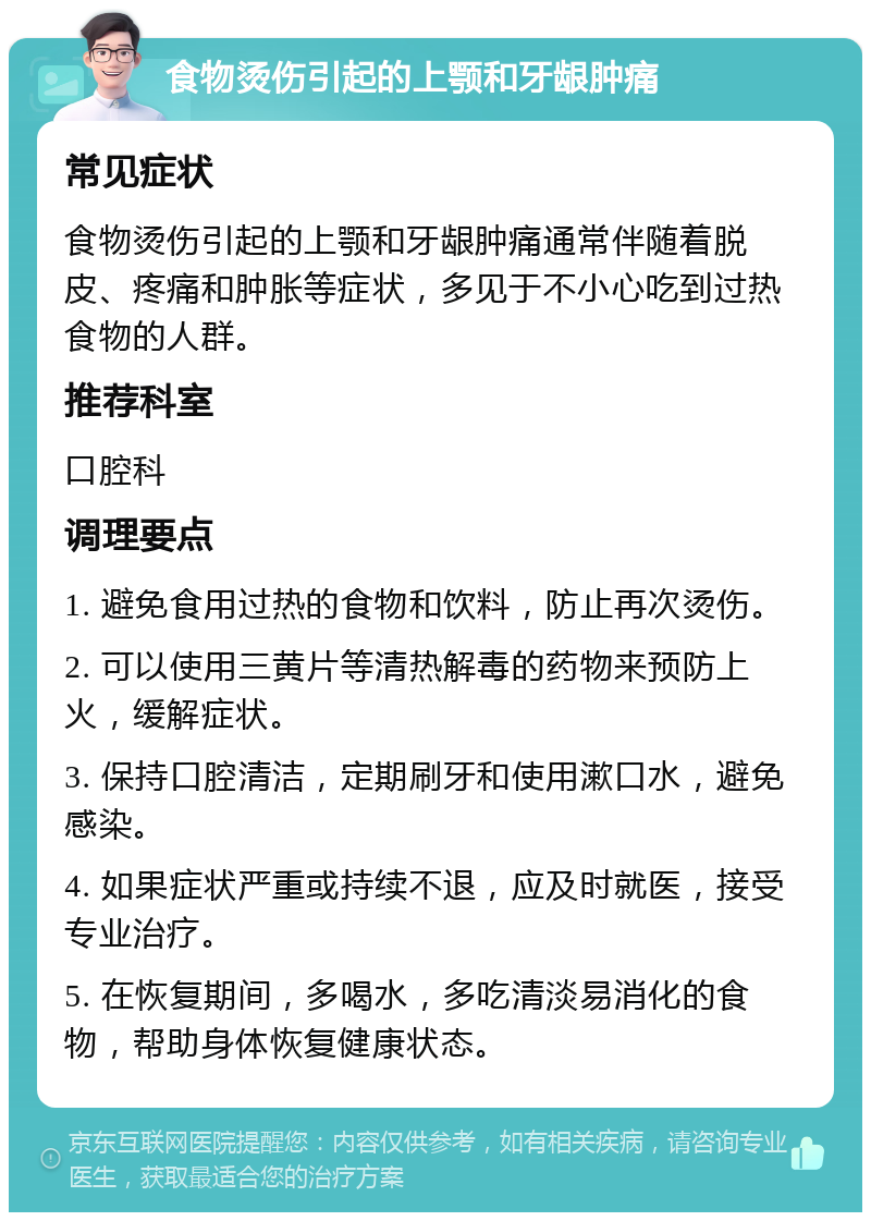 食物烫伤引起的上颚和牙龈肿痛 常见症状 食物烫伤引起的上颚和牙龈肿痛通常伴随着脱皮、疼痛和肿胀等症状，多见于不小心吃到过热食物的人群。 推荐科室 口腔科 调理要点 1. 避免食用过热的食物和饮料，防止再次烫伤。 2. 可以使用三黄片等清热解毒的药物来预防上火，缓解症状。 3. 保持口腔清洁，定期刷牙和使用漱口水，避免感染。 4. 如果症状严重或持续不退，应及时就医，接受专业治疗。 5. 在恢复期间，多喝水，多吃清淡易消化的食物，帮助身体恢复健康状态。