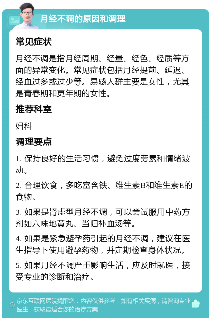 月经不调的原因和调理 常见症状 月经不调是指月经周期、经量、经色、经质等方面的异常变化。常见症状包括月经提前、延迟、经血过多或过少等。易感人群主要是女性，尤其是青春期和更年期的女性。 推荐科室 妇科 调理要点 1. 保持良好的生活习惯，避免过度劳累和情绪波动。 2. 合理饮食，多吃富含铁、维生素B和维生素E的食物。 3. 如果是肾虚型月经不调，可以尝试服用中药方剂如六味地黄丸、当归补血汤等。 4. 如果是紧急避孕药引起的月经不调，建议在医生指导下使用避孕药物，并定期检查身体状况。 5. 如果月经不调严重影响生活，应及时就医，接受专业的诊断和治疗。