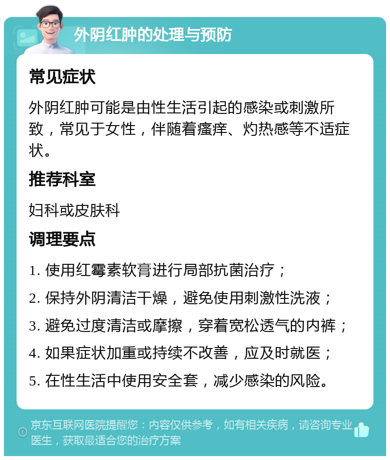 外阴红肿的处理与预防 常见症状 外阴红肿可能是由性生活引起的感染或刺激所致，常见于女性，伴随着瘙痒、灼热感等不适症状。 推荐科室 妇科或皮肤科 调理要点 1. 使用红霉素软膏进行局部抗菌治疗； 2. 保持外阴清洁干燥，避免使用刺激性洗液； 3. 避免过度清洁或摩擦，穿着宽松透气的内裤； 4. 如果症状加重或持续不改善，应及时就医； 5. 在性生活中使用安全套，减少感染的风险。