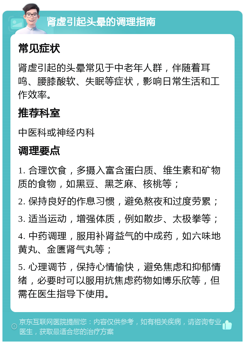 肾虚引起头晕的调理指南 常见症状 肾虚引起的头晕常见于中老年人群，伴随着耳鸣、腰膝酸软、失眠等症状，影响日常生活和工作效率。 推荐科室 中医科或神经内科 调理要点 1. 合理饮食，多摄入富含蛋白质、维生素和矿物质的食物，如黑豆、黑芝麻、核桃等； 2. 保持良好的作息习惯，避免熬夜和过度劳累； 3. 适当运动，增强体质，例如散步、太极拳等； 4. 中药调理，服用补肾益气的中成药，如六味地黄丸、金匮肾气丸等； 5. 心理调节，保持心情愉快，避免焦虑和抑郁情绪，必要时可以服用抗焦虑药物如博乐欣等，但需在医生指导下使用。