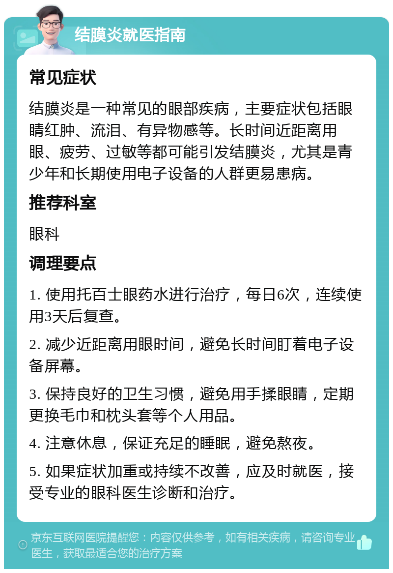 结膜炎就医指南 常见症状 结膜炎是一种常见的眼部疾病，主要症状包括眼睛红肿、流泪、有异物感等。长时间近距离用眼、疲劳、过敏等都可能引发结膜炎，尤其是青少年和长期使用电子设备的人群更易患病。 推荐科室 眼科 调理要点 1. 使用托百士眼药水进行治疗，每日6次，连续使用3天后复查。 2. 减少近距离用眼时间，避免长时间盯着电子设备屏幕。 3. 保持良好的卫生习惯，避免用手揉眼睛，定期更换毛巾和枕头套等个人用品。 4. 注意休息，保证充足的睡眠，避免熬夜。 5. 如果症状加重或持续不改善，应及时就医，接受专业的眼科医生诊断和治疗。