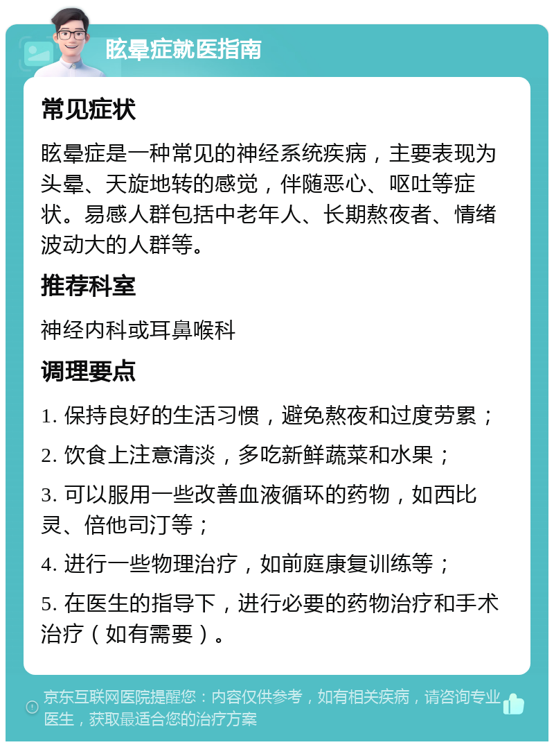 眩晕症就医指南 常见症状 眩晕症是一种常见的神经系统疾病，主要表现为头晕、天旋地转的感觉，伴随恶心、呕吐等症状。易感人群包括中老年人、长期熬夜者、情绪波动大的人群等。 推荐科室 神经内科或耳鼻喉科 调理要点 1. 保持良好的生活习惯，避免熬夜和过度劳累； 2. 饮食上注意清淡，多吃新鲜蔬菜和水果； 3. 可以服用一些改善血液循环的药物，如西比灵、倍他司汀等； 4. 进行一些物理治疗，如前庭康复训练等； 5. 在医生的指导下，进行必要的药物治疗和手术治疗（如有需要）。