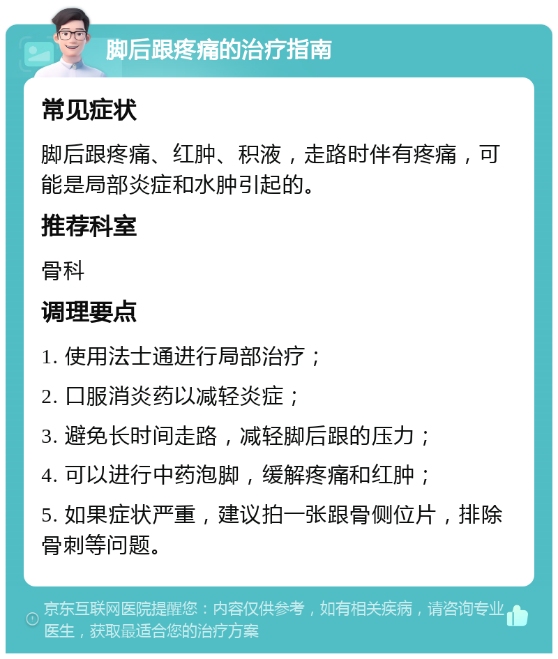 脚后跟疼痛的治疗指南 常见症状 脚后跟疼痛、红肿、积液，走路时伴有疼痛，可能是局部炎症和水肿引起的。 推荐科室 骨科 调理要点 1. 使用法士通进行局部治疗； 2. 口服消炎药以减轻炎症； 3. 避免长时间走路，减轻脚后跟的压力； 4. 可以进行中药泡脚，缓解疼痛和红肿； 5. 如果症状严重，建议拍一张跟骨侧位片，排除骨刺等问题。