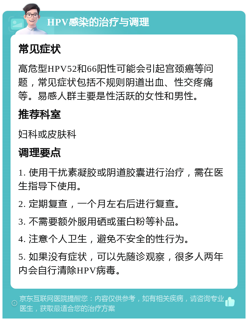 HPV感染的治疗与调理 常见症状 高危型HPV52和66阳性可能会引起宫颈癌等问题，常见症状包括不规则阴道出血、性交疼痛等。易感人群主要是性活跃的女性和男性。 推荐科室 妇科或皮肤科 调理要点 1. 使用干扰素凝胶或阴道胶囊进行治疗，需在医生指导下使用。 2. 定期复查，一个月左右后进行复查。 3. 不需要额外服用硒或蛋白粉等补品。 4. 注意个人卫生，避免不安全的性行为。 5. 如果没有症状，可以先随诊观察，很多人两年内会自行清除HPV病毒。