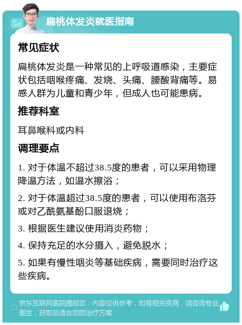 扁桃体发炎就医指南 常见症状 扁桃体发炎是一种常见的上呼吸道感染，主要症状包括咽喉疼痛、发烧、头痛、腰酸背痛等。易感人群为儿童和青少年，但成人也可能患病。 推荐科室 耳鼻喉科或内科 调理要点 1. 对于体温不超过38.5度的患者，可以采用物理降温方法，如温水擦浴； 2. 对于体温超过38.5度的患者，可以使用布洛芬或对乙酰氨基酚口服退烧； 3. 根据医生建议使用消炎药物； 4. 保持充足的水分摄入，避免脱水； 5. 如果有慢性咽炎等基础疾病，需要同时治疗这些疾病。