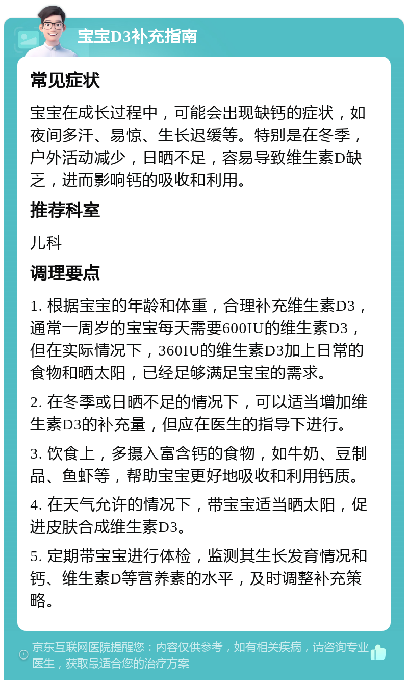 宝宝D3补充指南 常见症状 宝宝在成长过程中，可能会出现缺钙的症状，如夜间多汗、易惊、生长迟缓等。特别是在冬季，户外活动减少，日晒不足，容易导致维生素D缺乏，进而影响钙的吸收和利用。 推荐科室 儿科 调理要点 1. 根据宝宝的年龄和体重，合理补充维生素D3，通常一周岁的宝宝每天需要600IU的维生素D3，但在实际情况下，360IU的维生素D3加上日常的食物和晒太阳，已经足够满足宝宝的需求。 2. 在冬季或日晒不足的情况下，可以适当增加维生素D3的补充量，但应在医生的指导下进行。 3. 饮食上，多摄入富含钙的食物，如牛奶、豆制品、鱼虾等，帮助宝宝更好地吸收和利用钙质。 4. 在天气允许的情况下，带宝宝适当晒太阳，促进皮肤合成维生素D3。 5. 定期带宝宝进行体检，监测其生长发育情况和钙、维生素D等营养素的水平，及时调整补充策略。