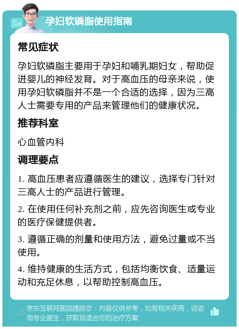 孕妇软磷脂使用指南 常见症状 孕妇软磷脂主要用于孕妇和哺乳期妇女，帮助促进婴儿的神经发育。对于高血压的母亲来说，使用孕妇软磷脂并不是一个合适的选择，因为三高人士需要专用的产品来管理他们的健康状况。 推荐科室 心血管内科 调理要点 1. 高血压患者应遵循医生的建议，选择专门针对三高人士的产品进行管理。 2. 在使用任何补充剂之前，应先咨询医生或专业的医疗保健提供者。 3. 遵循正确的剂量和使用方法，避免过量或不当使用。 4. 维持健康的生活方式，包括均衡饮食、适量运动和充足休息，以帮助控制高血压。