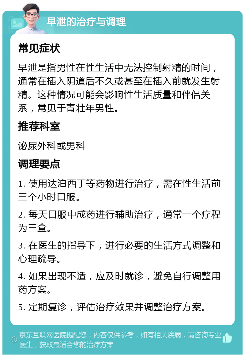 早泄的治疗与调理 常见症状 早泄是指男性在性生活中无法控制射精的时间，通常在插入阴道后不久或甚至在插入前就发生射精。这种情况可能会影响性生活质量和伴侣关系，常见于青壮年男性。 推荐科室 泌尿外科或男科 调理要点 1. 使用达泊西丁等药物进行治疗，需在性生活前三个小时口服。 2. 每天口服中成药进行辅助治疗，通常一个疗程为三盒。 3. 在医生的指导下，进行必要的生活方式调整和心理疏导。 4. 如果出现不适，应及时就诊，避免自行调整用药方案。 5. 定期复诊，评估治疗效果并调整治疗方案。