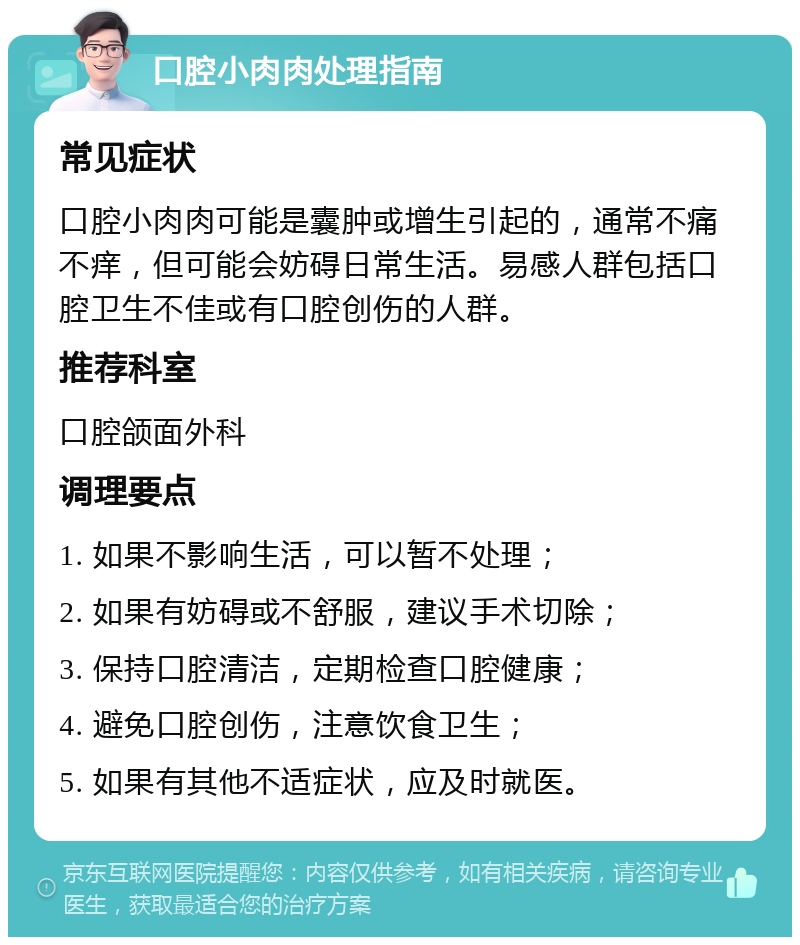 口腔小肉肉处理指南 常见症状 口腔小肉肉可能是囊肿或增生引起的，通常不痛不痒，但可能会妨碍日常生活。易感人群包括口腔卫生不佳或有口腔创伤的人群。 推荐科室 口腔颌面外科 调理要点 1. 如果不影响生活，可以暂不处理； 2. 如果有妨碍或不舒服，建议手术切除； 3. 保持口腔清洁，定期检查口腔健康； 4. 避免口腔创伤，注意饮食卫生； 5. 如果有其他不适症状，应及时就医。