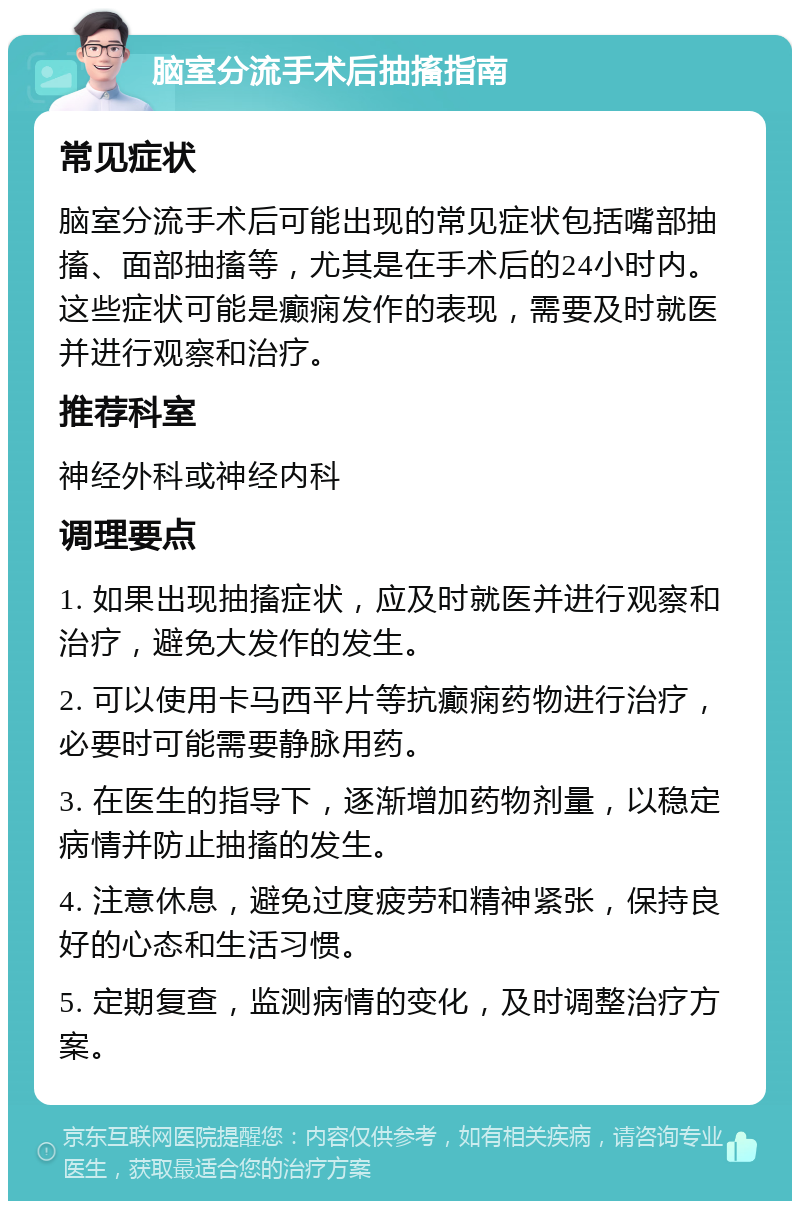 脑室分流手术后抽搐指南 常见症状 脑室分流手术后可能出现的常见症状包括嘴部抽搐、面部抽搐等，尤其是在手术后的24小时内。这些症状可能是癫痫发作的表现，需要及时就医并进行观察和治疗。 推荐科室 神经外科或神经内科 调理要点 1. 如果出现抽搐症状，应及时就医并进行观察和治疗，避免大发作的发生。 2. 可以使用卡马西平片等抗癫痫药物进行治疗，必要时可能需要静脉用药。 3. 在医生的指导下，逐渐增加药物剂量，以稳定病情并防止抽搐的发生。 4. 注意休息，避免过度疲劳和精神紧张，保持良好的心态和生活习惯。 5. 定期复查，监测病情的变化，及时调整治疗方案。