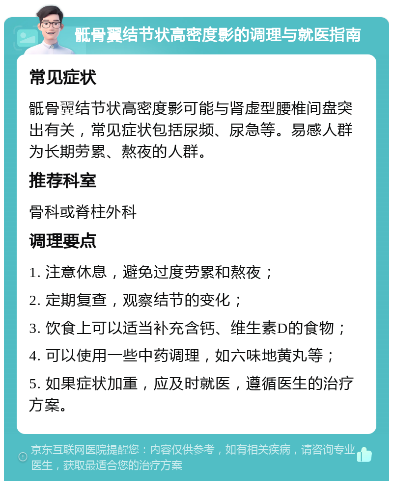 骶骨翼结节状高密度影的调理与就医指南 常见症状 骶骨翼结节状高密度影可能与肾虚型腰椎间盘突出有关，常见症状包括尿频、尿急等。易感人群为长期劳累、熬夜的人群。 推荐科室 骨科或脊柱外科 调理要点 1. 注意休息，避免过度劳累和熬夜； 2. 定期复查，观察结节的变化； 3. 饮食上可以适当补充含钙、维生素D的食物； 4. 可以使用一些中药调理，如六味地黄丸等； 5. 如果症状加重，应及时就医，遵循医生的治疗方案。