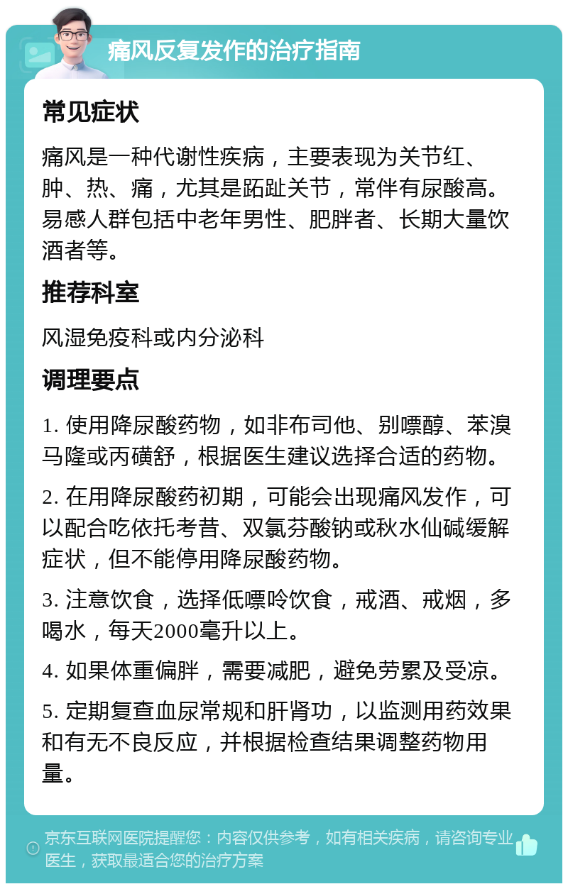 痛风反复发作的治疗指南 常见症状 痛风是一种代谢性疾病，主要表现为关节红、肿、热、痛，尤其是跖趾关节，常伴有尿酸高。易感人群包括中老年男性、肥胖者、长期大量饮酒者等。 推荐科室 风湿免疫科或内分泌科 调理要点 1. 使用降尿酸药物，如非布司他、别嘌醇、苯溴马隆或丙磺舒，根据医生建议选择合适的药物。 2. 在用降尿酸药初期，可能会出现痛风发作，可以配合吃依托考昔、双氯芬酸钠或秋水仙碱缓解症状，但不能停用降尿酸药物。 3. 注意饮食，选择低嘌呤饮食，戒酒、戒烟，多喝水，每天2000毫升以上。 4. 如果体重偏胖，需要减肥，避免劳累及受凉。 5. 定期复查血尿常规和肝肾功，以监测用药效果和有无不良反应，并根据检查结果调整药物用量。