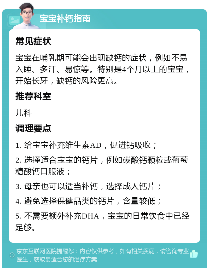 宝宝补钙指南 常见症状 宝宝在哺乳期可能会出现缺钙的症状，例如不易入睡、多汗、易惊等。特别是4个月以上的宝宝，开始长牙，缺钙的风险更高。 推荐科室 儿科 调理要点 1. 给宝宝补充维生素AD，促进钙吸收； 2. 选择适合宝宝的钙片，例如碳酸钙颗粒或葡萄糖酸钙口服液； 3. 母亲也可以适当补钙，选择成人钙片； 4. 避免选择保健品类的钙片，含量较低； 5. 不需要额外补充DHA，宝宝的日常饮食中已经足够。