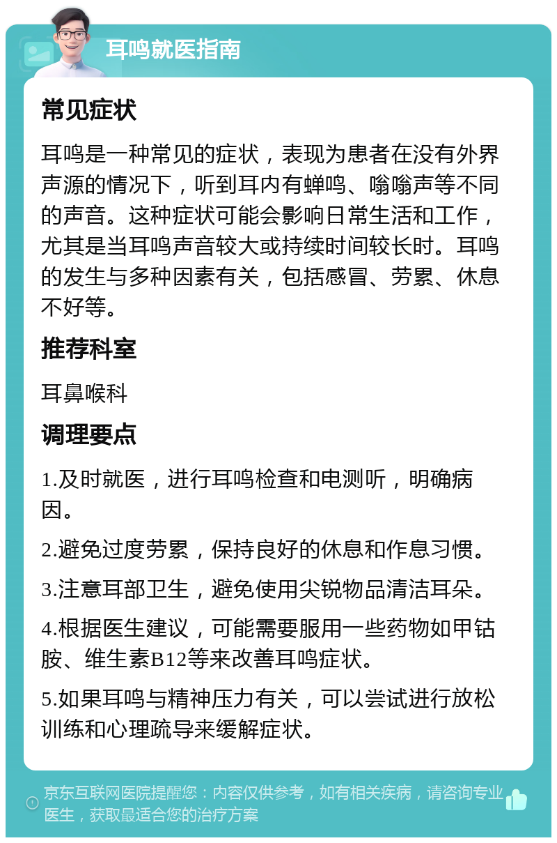 耳鸣就医指南 常见症状 耳鸣是一种常见的症状，表现为患者在没有外界声源的情况下，听到耳内有蝉鸣、嗡嗡声等不同的声音。这种症状可能会影响日常生活和工作，尤其是当耳鸣声音较大或持续时间较长时。耳鸣的发生与多种因素有关，包括感冒、劳累、休息不好等。 推荐科室 耳鼻喉科 调理要点 1.及时就医，进行耳鸣检查和电测听，明确病因。 2.避免过度劳累，保持良好的休息和作息习惯。 3.注意耳部卫生，避免使用尖锐物品清洁耳朵。 4.根据医生建议，可能需要服用一些药物如甲钴胺、维生素B12等来改善耳鸣症状。 5.如果耳鸣与精神压力有关，可以尝试进行放松训练和心理疏导来缓解症状。