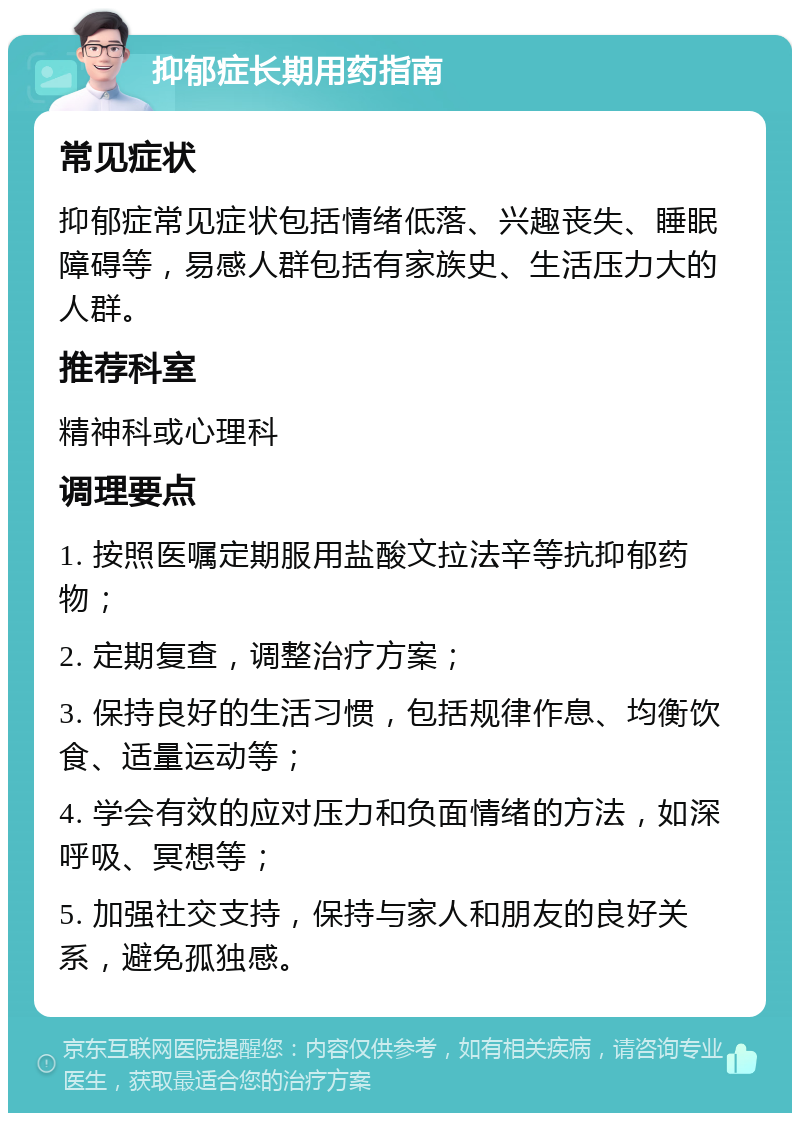 抑郁症长期用药指南 常见症状 抑郁症常见症状包括情绪低落、兴趣丧失、睡眠障碍等，易感人群包括有家族史、生活压力大的人群。 推荐科室 精神科或心理科 调理要点 1. 按照医嘱定期服用盐酸文拉法辛等抗抑郁药物； 2. 定期复查，调整治疗方案； 3. 保持良好的生活习惯，包括规律作息、均衡饮食、适量运动等； 4. 学会有效的应对压力和负面情绪的方法，如深呼吸、冥想等； 5. 加强社交支持，保持与家人和朋友的良好关系，避免孤独感。