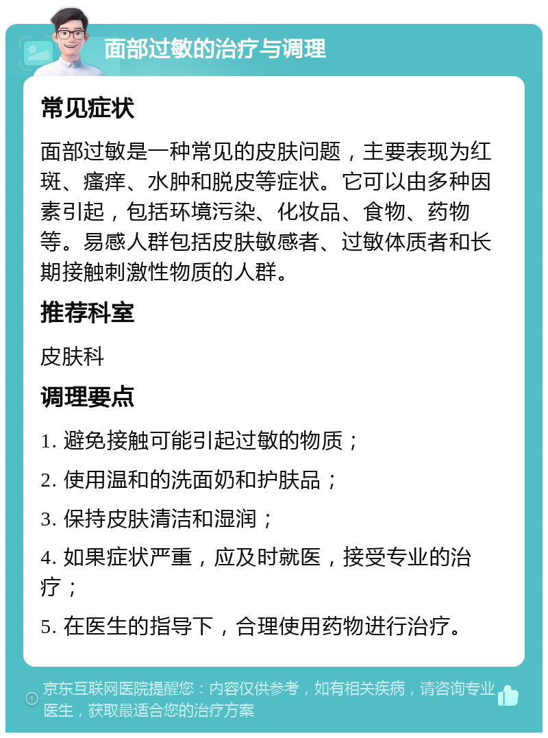 面部过敏的治疗与调理 常见症状 面部过敏是一种常见的皮肤问题，主要表现为红斑、瘙痒、水肿和脱皮等症状。它可以由多种因素引起，包括环境污染、化妆品、食物、药物等。易感人群包括皮肤敏感者、过敏体质者和长期接触刺激性物质的人群。 推荐科室 皮肤科 调理要点 1. 避免接触可能引起过敏的物质； 2. 使用温和的洗面奶和护肤品； 3. 保持皮肤清洁和湿润； 4. 如果症状严重，应及时就医，接受专业的治疗； 5. 在医生的指导下，合理使用药物进行治疗。