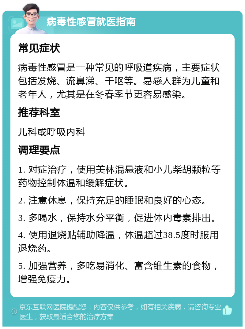 病毒性感冒就医指南 常见症状 病毒性感冒是一种常见的呼吸道疾病，主要症状包括发烧、流鼻涕、干呕等。易感人群为儿童和老年人，尤其是在冬春季节更容易感染。 推荐科室 儿科或呼吸内科 调理要点 1. 对症治疗，使用美林混悬液和小儿柴胡颗粒等药物控制体温和缓解症状。 2. 注意休息，保持充足的睡眠和良好的心态。 3. 多喝水，保持水分平衡，促进体内毒素排出。 4. 使用退烧贴辅助降温，体温超过38.5度时服用退烧药。 5. 加强营养，多吃易消化、富含维生素的食物，增强免疫力。