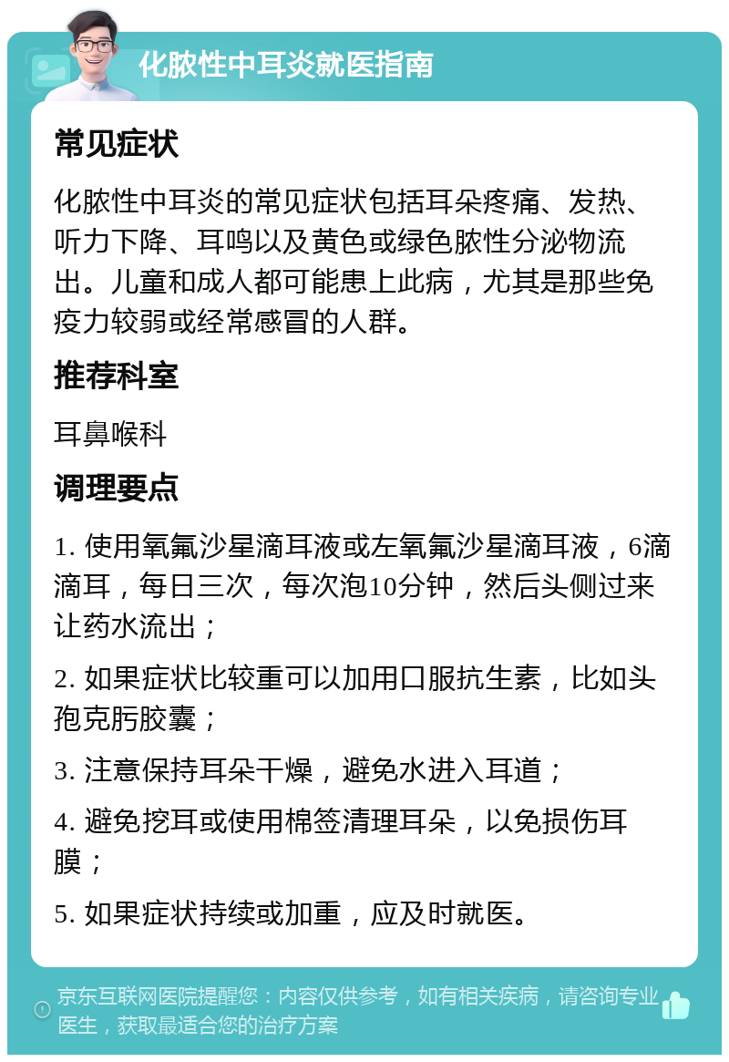 化脓性中耳炎就医指南 常见症状 化脓性中耳炎的常见症状包括耳朵疼痛、发热、听力下降、耳鸣以及黄色或绿色脓性分泌物流出。儿童和成人都可能患上此病，尤其是那些免疫力较弱或经常感冒的人群。 推荐科室 耳鼻喉科 调理要点 1. 使用氧氟沙星滴耳液或左氧氟沙星滴耳液，6滴滴耳，每日三次，每次泡10分钟，然后头侧过来让药水流出； 2. 如果症状比较重可以加用口服抗生素，比如头孢克肟胶囊； 3. 注意保持耳朵干燥，避免水进入耳道； 4. 避免挖耳或使用棉签清理耳朵，以免损伤耳膜； 5. 如果症状持续或加重，应及时就医。