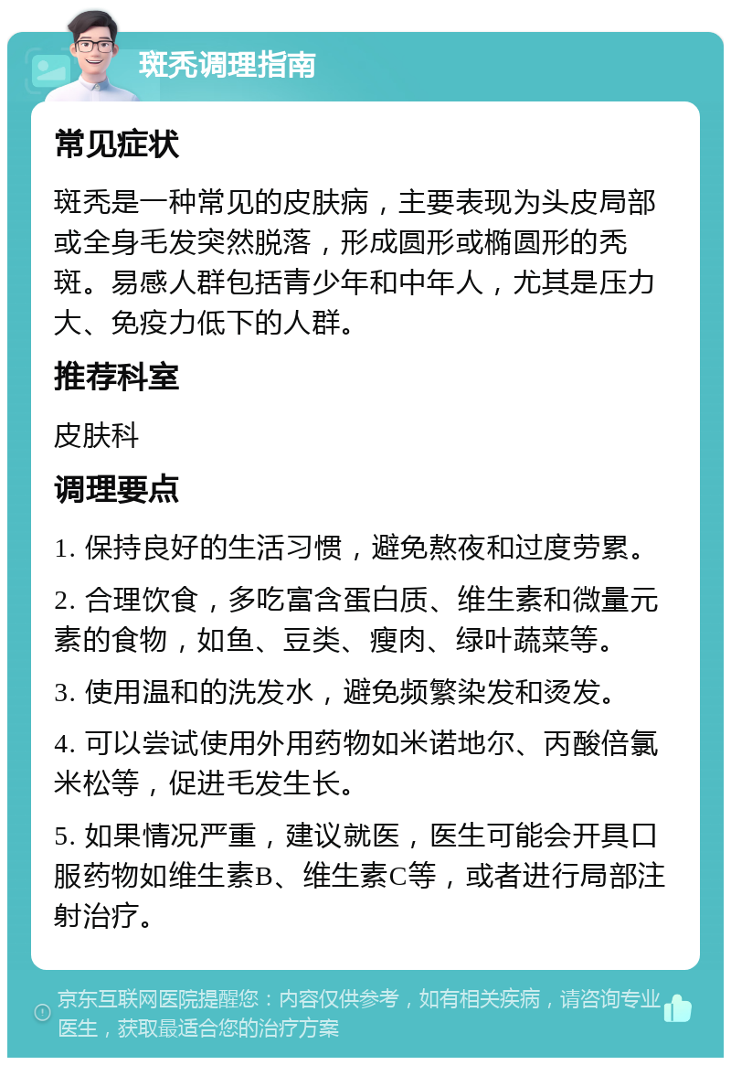 斑秃调理指南 常见症状 斑秃是一种常见的皮肤病，主要表现为头皮局部或全身毛发突然脱落，形成圆形或椭圆形的秃斑。易感人群包括青少年和中年人，尤其是压力大、免疫力低下的人群。 推荐科室 皮肤科 调理要点 1. 保持良好的生活习惯，避免熬夜和过度劳累。 2. 合理饮食，多吃富含蛋白质、维生素和微量元素的食物，如鱼、豆类、瘦肉、绿叶蔬菜等。 3. 使用温和的洗发水，避免频繁染发和烫发。 4. 可以尝试使用外用药物如米诺地尔、丙酸倍氯米松等，促进毛发生长。 5. 如果情况严重，建议就医，医生可能会开具口服药物如维生素B、维生素C等，或者进行局部注射治疗。