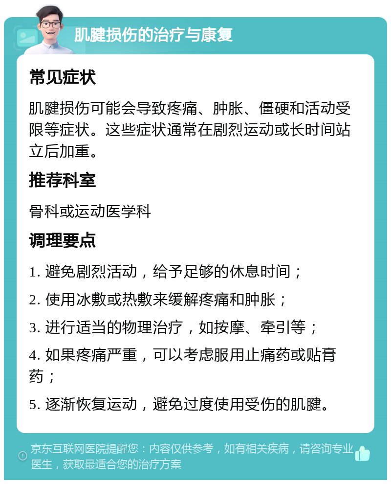 肌腱损伤的治疗与康复 常见症状 肌腱损伤可能会导致疼痛、肿胀、僵硬和活动受限等症状。这些症状通常在剧烈运动或长时间站立后加重。 推荐科室 骨科或运动医学科 调理要点 1. 避免剧烈活动，给予足够的休息时间； 2. 使用冰敷或热敷来缓解疼痛和肿胀； 3. 进行适当的物理治疗，如按摩、牵引等； 4. 如果疼痛严重，可以考虑服用止痛药或贴膏药； 5. 逐渐恢复运动，避免过度使用受伤的肌腱。