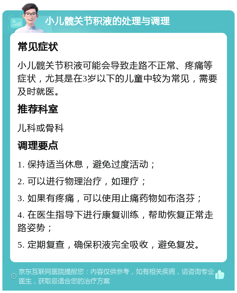 小儿髋关节积液的处理与调理 常见症状 小儿髋关节积液可能会导致走路不正常、疼痛等症状，尤其是在3岁以下的儿童中较为常见，需要及时就医。 推荐科室 儿科或骨科 调理要点 1. 保持适当休息，避免过度活动； 2. 可以进行物理治疗，如理疗； 3. 如果有疼痛，可以使用止痛药物如布洛芬； 4. 在医生指导下进行康复训练，帮助恢复正常走路姿势； 5. 定期复查，确保积液完全吸收，避免复发。