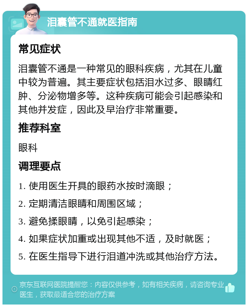 泪囊管不通就医指南 常见症状 泪囊管不通是一种常见的眼科疾病，尤其在儿童中较为普遍。其主要症状包括泪水过多、眼睛红肿、分泌物增多等。这种疾病可能会引起感染和其他并发症，因此及早治疗非常重要。 推荐科室 眼科 调理要点 1. 使用医生开具的眼药水按时滴眼； 2. 定期清洁眼睛和周围区域； 3. 避免揉眼睛，以免引起感染； 4. 如果症状加重或出现其他不适，及时就医； 5. 在医生指导下进行泪道冲洗或其他治疗方法。