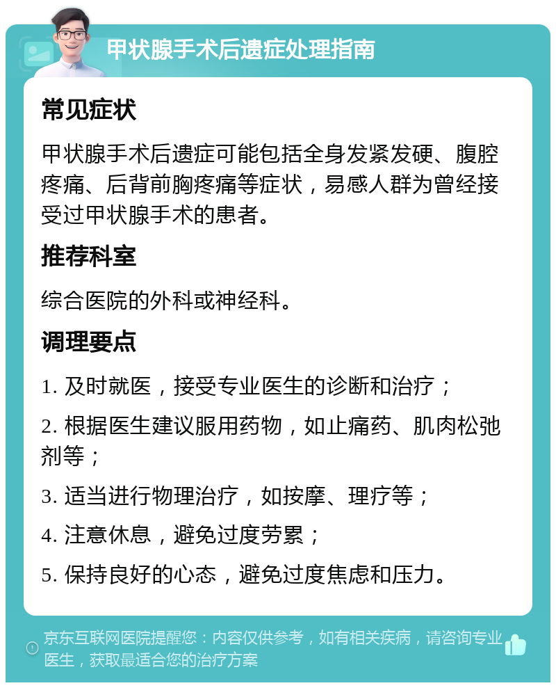 甲状腺手术后遗症处理指南 常见症状 甲状腺手术后遗症可能包括全身发紧发硬、腹腔疼痛、后背前胸疼痛等症状，易感人群为曾经接受过甲状腺手术的患者。 推荐科室 综合医院的外科或神经科。 调理要点 1. 及时就医，接受专业医生的诊断和治疗； 2. 根据医生建议服用药物，如止痛药、肌肉松弛剂等； 3. 适当进行物理治疗，如按摩、理疗等； 4. 注意休息，避免过度劳累； 5. 保持良好的心态，避免过度焦虑和压力。