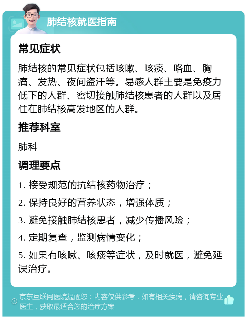 肺结核就医指南 常见症状 肺结核的常见症状包括咳嗽、咳痰、咯血、胸痛、发热、夜间盗汗等。易感人群主要是免疫力低下的人群、密切接触肺结核患者的人群以及居住在肺结核高发地区的人群。 推荐科室 肺科 调理要点 1. 接受规范的抗结核药物治疗； 2. 保持良好的营养状态，增强体质； 3. 避免接触肺结核患者，减少传播风险； 4. 定期复查，监测病情变化； 5. 如果有咳嗽、咳痰等症状，及时就医，避免延误治疗。