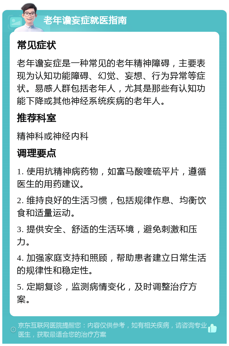 老年谵妄症就医指南 常见症状 老年谵妄症是一种常见的老年精神障碍，主要表现为认知功能障碍、幻觉、妄想、行为异常等症状。易感人群包括老年人，尤其是那些有认知功能下降或其他神经系统疾病的老年人。 推荐科室 精神科或神经内科 调理要点 1. 使用抗精神病药物，如富马酸喹硫平片，遵循医生的用药建议。 2. 维持良好的生活习惯，包括规律作息、均衡饮食和适量运动。 3. 提供安全、舒适的生活环境，避免刺激和压力。 4. 加强家庭支持和照顾，帮助患者建立日常生活的规律性和稳定性。 5. 定期复诊，监测病情变化，及时调整治疗方案。