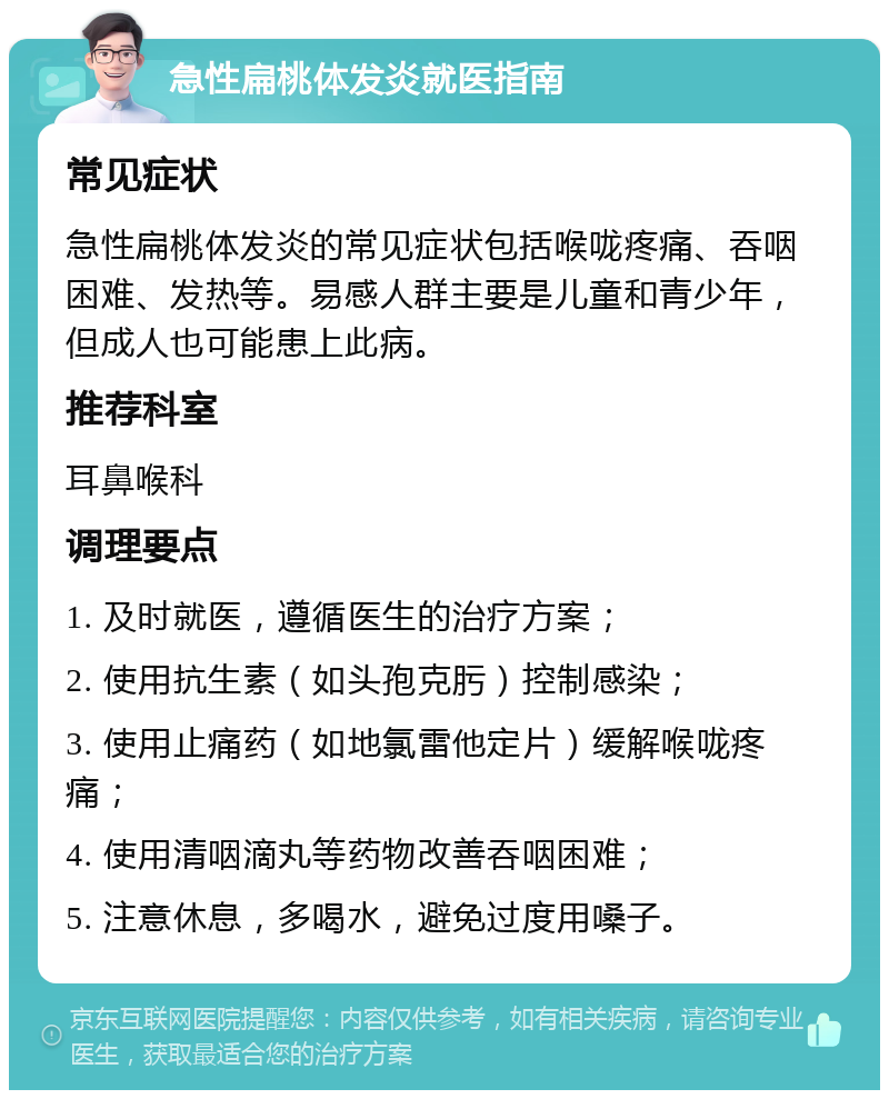 急性扁桃体发炎就医指南 常见症状 急性扁桃体发炎的常见症状包括喉咙疼痛、吞咽困难、发热等。易感人群主要是儿童和青少年，但成人也可能患上此病。 推荐科室 耳鼻喉科 调理要点 1. 及时就医，遵循医生的治疗方案； 2. 使用抗生素（如头孢克肟）控制感染； 3. 使用止痛药（如地氯雷他定片）缓解喉咙疼痛； 4. 使用清咽滴丸等药物改善吞咽困难； 5. 注意休息，多喝水，避免过度用嗓子。