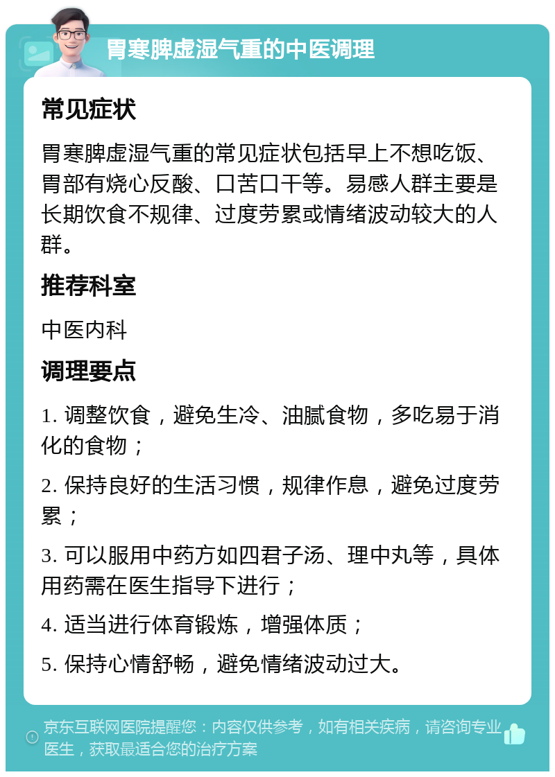 胃寒脾虚湿气重的中医调理 常见症状 胃寒脾虚湿气重的常见症状包括早上不想吃饭、胃部有烧心反酸、口苦口干等。易感人群主要是长期饮食不规律、过度劳累或情绪波动较大的人群。 推荐科室 中医内科 调理要点 1. 调整饮食，避免生冷、油腻食物，多吃易于消化的食物； 2. 保持良好的生活习惯，规律作息，避免过度劳累； 3. 可以服用中药方如四君子汤、理中丸等，具体用药需在医生指导下进行； 4. 适当进行体育锻炼，增强体质； 5. 保持心情舒畅，避免情绪波动过大。